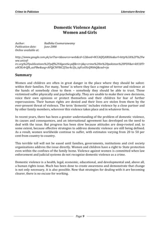 Crime in Pakistan Literature Review 
Domestic Violence Against 
Women and Girls 
Page 9 
Author: Radhika Coomaraswamy 
Publication date: June 2000 
Online available at: 
http://www.google.com.pk/url?sa=t&source=web&cd=12&ved=0CCAQFjABOAo&url=http%3A%2F%2Fw 
ww.unicef-irc. 
org%2Fpublications%2Fpdf%2Fdigest6e.pdf&rct=j&q=crime%20in%20pakistan%20PDF&ei=kH1BTr 
u0C8L4rQfh_azPBw&usg=AFQjCNF8tC2J5ac4z1fu_tqVcsOScQNbhQ&cad=rja 
Summary 
Women and children are often in great danger in the place where they should be safest: 
within their families. For many, ‘home’ is where they face a regime of terror and violence at 
the hands of somebody close to them – somebody they should be able to trust. Those 
victimized suffer physically and psychologically. They are unable to make their own decisions, 
voice their own opinions or protect themselves and their children for fear of further 
repercussions. Their human rights are denied and their lives are stolen from them by the 
ever-present threat of violence. The term ‘domestic’ includes violence by a close partner and 
by other family members, wherever this violence takes place and in whatever form. 
In recent years, there has been a greater understanding of the problem of domestic violence, 
its causes and consequences, and an international agreement has developed on the need to 
deal with the issue. But progress has been slow because attitudes are deep-rooted and, to 
some extent, because effective strategies to address domestic violence are still being defined. 
As a result, women worldwide continue to suffer, with estimates varying from 20 to 50 per 
cent from country to country. 
This terrible toll will not be eased until families, governments, institutions and civil society 
organizations address the issue directly. Women and children have a right to State protection 
even within the confines of the family home. Violence against women is committed when law 
enforcement and judicial systems do not recognize domestic violence as a crime. 
Domestic violence is a health, legal, economic, educational, and developmental and, above all, 
a human rights issue. Much has been done to create awareness and demonstrate that change 
is not only necessary, it is also possible. Now that strategies for dealing with it are becoming 
clearer, there is no excuse for working. 
 