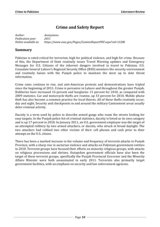 Crime in Pakistan Literature Review 
Crime and Safety Report 
Author: Anonymous 
Publication year: 2011 
Online available at: https://www.osac.gov/Pages/ContentReportPDF.aspx?cid=11288 
Page 10 
Summary 
Pakistan is rated critical for terrorism, high for political violence, and high for crime. Because 
of this, the Department of State routinely issues Travel Warning updates and Emergency 
Messages for U.S. Citizens of the inherent dangers involved in travel to Pakistan. U.S. 
Consulate General Lahore’s Regional Security Office (RSO) monitors the security environment 
and routinely liaises with the Punjab police to maintain the most up to date threat 
information. 
Crime rates continue to rise, and anti-American protests and demonstrations have tripled 
since the beginning of 2011. Crime is pervasive in Lahore and throughout the greater Punjab. 
Robberies have increased 16 percent and burglaries 13 percent for 2010, as compared with 
2009 statistics. Car and motorcycle thefts are routine, up 33 percent for 2010. Mobile phone 
theft has also become a common practice for local thieves. All of these thefts routinely occur, 
day and night. Security and checkpoints in and around the military Cantonment areas usually 
deter criminal activity. 
Dacoity is a term used by police to describe armed gangs who roam the streets looking for 
easy targets. In the Punjab police list of criminal statistics, dacoity is listed as its own category 
and is up 17 percent in 2010. In January 2011, an U.S. government employee was the target of 
an attempted robbery by two armed attackers, or dacoits, who struck in broad daylight. The 
two attackers had robbed two other victims of their cell phones and cash prior to their 
attempt on the U.S. citizen. 
There has been a marked increase in the volume and frequency of terrorist attacks in Punjab 
Province, with a sharp rise in sectarian violence and attacks on Pakistani government entities 
in 2010. Terrorist groups have focused their efforts on minority religious groups, with attacks 
on religious processions and shrines. Outspoken government officials have also been the 
target of these terrorist groups, specifically the Punjab Provincial Governor and the Minority 
Affairs Minister were both assassinated in early 2011. Terrorists also primarily target 
government facilities, with an emphasis on security and law enforcement agencies. 
 