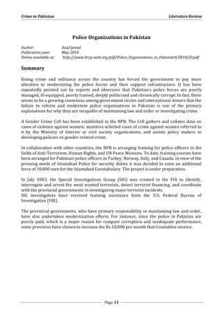 Crime in Pakistan Literature Review 
Police Organizations in Pakistan 
Author: Asad Jamal 
Publication year: May 2010 
Online available at: http://www.hrcp-web.org/pdf/Police_Organisations_in_Pakistan%5B1%5D.pdf 
Page 11 
Summary 
Rising crime and militancy across the country has forced the government to pay more 
attention to modernizing the police forces and their support infrastructure. It has been 
repeatedly pointed out by experts and observers that Pakistan’s police forces are poorly 
managed, ill-equipped, poorly trained, deeply politicized and chronically corrupt. In fact, there 
seems to be a growing consensus among government circles and international donors that the 
failure to reform and modernize police organizations in Pakistan is one of the primary 
explanations for why they are incapable of maintaining law and order or investigating crime. 
A Gender Crime Cell has been established in the NPB. The Cell gathers and collates data on 
cases of violence against women; monitors selected cases of crime against women referred to 
it by the Ministry of Interior or civil society organizations, and assists policy makers in 
developing policies on gender-related crime. 
In collaboration with other countries, the NPB is arranging training for police officers in the 
fields of Anti-Terrorism, Human Rights, and UN Peace Missions. To date, training courses have 
been arranged for Pakistani police officers in Turkey, Norway, Italy, and Canada. In view of the 
pressing needs of Islamabad Police for security duties it was decided to raise an additional 
force of 10,000 men for the Islamabad Constabulary. The project is under preparation. 
In July 2003, the Special Investigations Group (SIG) was created in the FIA to identify, 
interrogate and arrest the most wanted terrorists, detect terrorist financing, and coordinate 
with the provincial governments in investigating major terrorist incidents. 
SIG investigators have received training assistance from the U.S. Federal Bureau of 
Investigation (FBI). 
The provincial governments, who have primary responsibility in maintaining law and order, 
have also undertaken modernization efforts. For instance, since the police in Pakistan are 
poorly paid, which is a major reason for rampant corruption and inadequate performance, 
some provinces have chosen to increase the Rs.10,000 per month that Constables receive. 
 