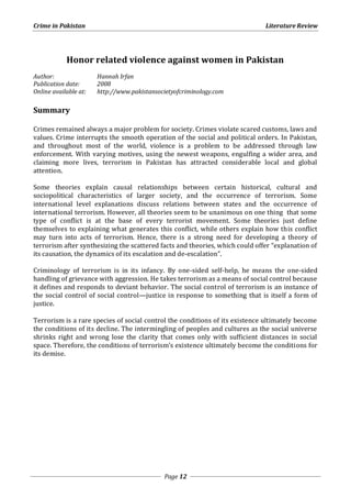 Crime in Pakistan Literature Review 
Honor related violence against women in Pakistan 
Author: Hannah Irfan 
Publication date: 2008 
Online available at: http://www.pakistansocietyofcriminology.com 
Page 12 
Summary 
Crimes remained always a major problem for society. Crimes violate scared customs, laws and 
values. Crime interrupts the smooth operation of the social and political orders. In Pakistan, 
and throughout most of the world, violence is a problem to be addressed through law 
enforcement. With varying motives, using the newest weapons, engulfing a wider area, and 
claiming more lives, terrorism in Pakistan has attracted considerable local and global 
attention. 
Some theories explain causal relationships between certain historical, cultural and 
sociopolitical characteristics of larger society, and the occurrence of terrorism. Some 
international level explanations discuss relations between states and the occurrence of 
international terrorism. However, all theories seem to be unanimous on one thing that some 
type of conflict is at the base of every terrorist movement. Some theories just define 
themselves to explaining what generates this conflict, while others explain how this conflict 
may turn into acts of terrorism. Hence, there is a strong need for developing a theory of 
terrorism after synthesizing the scattered facts and theories, which could offer “explanation of 
its causation, the dynamics of its escalation and de-escalation”. 
Criminology of terrorism is in its infancy. By one-sided self-help, he means the one-sided 
handling of grievance with aggression. He takes terrorism as a means of social control because 
it defines and responds to deviant behavior. The social control of terrorism is an instance of 
the social control of social control—justice in response to something that is itself a form of 
justice. 
Terrorism is a rare species of social control the conditions of its existence ultimately become 
the conditions of its decline. The intermingling of peoples and cultures as the social universe 
shrinks right and wrong lose the clarity that comes only with sufficient distances in social 
space. Therefore, the conditions of terrorism’s existence ultimately become the conditions for 
its demise. 
 