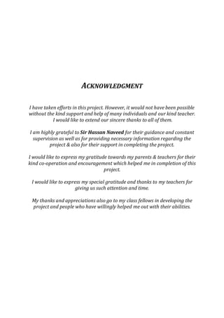 ACKNOWLEDGMENT 
I have taken efforts in this project. However, it would not have been possible 
without the kind support and help of many individuals and our kind teacher. 
I would like to extend our sincere thanks to all of them. 
I am highly grateful to Sir Hassan Naveed for their guidance and constant 
supervision as well as for providing necessary information regarding the 
project & also for their support in completing the project. 
I would like to express my gratitude towards my parents & teachers for their 
kind co-operation and encouragement which helped me in completion of this 
project. 
I would like to express my special gratitude and thanks to my teachers for 
giving us such attention and time. 
My thanks and appreciations also go to my class fellows in developing the 
project and people who have willingly helped me out with their abilities. 
 