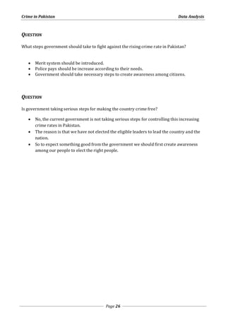 Crime in Pakistan Data Analysis 
Page 26 
QUESTION 
What steps government should take to fight against the rising crime rate in Pakistan? 
 Merit system should be introduced. 
 Police pays should be increase according to their needs. 
 Government should take necessary steps to create awareness among citizens. 
QUESTION 
Is government taking serious steps for making the country crime free? 
 No, the current government is not taking serious steps for controlling this increasing 
crime rates in Pakistan. 
 The reason is that we have not elected the eligible leaders to lead the country and the 
nation. 
 So to expect something good from the government we should first create awareness 
among our people to elect the right people. 
 