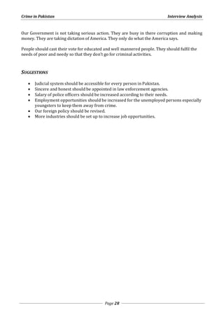 Crime in Pakistan Interview Analysis 
Our Government is not taking serious action. They are busy in there corruption and making 
money. They are taking dictation of America. They only do what the America says. 
People should cast their vote for educated and well mannered people. They should fulfil the 
needs of poor and needy so that they don’t go for criminal activities. 
Page 28 
SUGGESTIONS 
 Judicial system should be accessible for every person in Pakistan. 
 Sincere and honest should be appointed in law enforcement agencies. 
 Salary of police officers should be increased according to their needs. 
 Employment opportunities should be increased for the unemployed persons especially 
youngsters to keep them away from crime. 
 Our foreign policy should be revised. 
 More industries should be set up to increase job opportunities. 
 