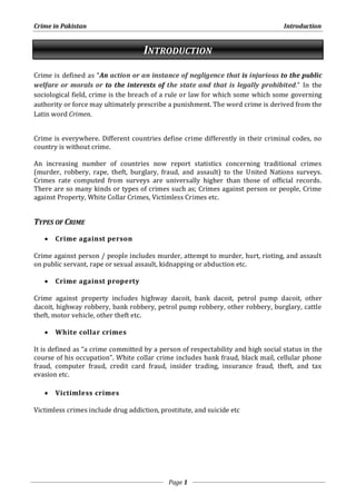 Crime in Pakistan Introduction 
INTRODUCTION 
Crime is defined as “An action or an instance of negligence that is injurious to the public 
welfare or morals or to the interests of the state and that is legally prohibited.” In the 
sociological field, crime is the breach of a rule or law for which some which some governing 
authority or force may ultimately prescribe a punishment. The word crime is derived from the 
Latin word Crimen. 
Crime is everywhere. Different countries define crime differently in their criminal codes, no 
country is without crime. 
An increasing number of countries now report statistics concerning traditional crimes 
(murder, robbery, rape, theft, burglary, fraud, and assault) to the United Nations surveys. 
Crimes rate computed from surveys are universally higher than those of official records. 
There are so many kinds or types of crimes such as; Crimes against person or people, Crime 
against Property, White Collar Crimes, Victimless Crimes etc. 
Page 1 
TYPES OF CRIME 
 Crime against person 
Crime against person / people includes murder, attempt to murder, hurt, rioting, and assault 
on public servant, rape or sexual assault, kidnapping or abduction etc. 
 Crime against property 
Crime against property includes highway dacoit, bank dacoit, petrol pump dacoit, other 
dacoit, highway robbery, bank robbery, petrol pump robbery, other robbery, burglary, cattle 
theft, motor vehicle, other theft etc. 
 White collar crimes 
It is defined as “a crime committed by a person of respectability and high social status in the 
course of his occupation”. White collar crime includes bank fraud, black mail, cellular phone 
fraud, computer fraud, credit card fraud, insider trading, insurance fraud, theft, and tax 
evasion etc. 
 Victimless crimes 
Victimless crimes include drug addiction, prostitute, and suicide etc 
 