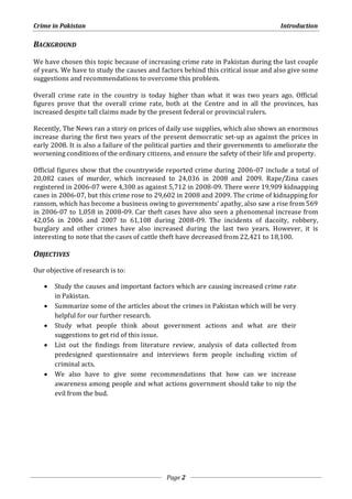 Crime in Pakistan Introduction 
Page 2 
BACKGROUND 
We have chosen this topic because of increasing crime rate in Pakistan during the last couple 
of years. We have to study the causes and factors behind this critical issue and also give some 
suggestions and recommendations to overcome this problem. 
Overall crime rate in the country is today higher than what it was two years ago. Official 
figures prove that the overall crime rate, both at the Centre and in all the provinces, has 
increased despite tall claims made by the present federal or provincial rulers. 
Recently, The News ran a story on prices of daily use supplies, which also shows an enormous 
increase during the first two years of the present democratic set-up as against the prices in 
early 2008. It is also a failure of the political parties and their governments to ameliorate the 
worsening conditions of the ordinary citizens, and ensure the safety of their life and property. 
Official figures show that the countrywide reported crime during 2006-07 include a total of 
20,082 cases of murder, which increased to 24,036 in 2008 and 2009. Rape/Zina cases 
registered in 2006-07 were 4,300 as against 5,712 in 2008-09. There were 19,909 kidnapping 
cases in 2006-07, but this crime rose to 29,602 in 2008 and 2009. The crime of kidnapping for 
ransom, which has become a business owing to governments’ apathy, also saw a rise from 569 
in 2006-07 to 1,058 in 2008-09. Car theft cases have also seen a phenomenal increase from 
42,056 in 2006 and 2007 to 61,108 during 2008-09. The incidents of dacoity, robbery, 
burglary and other crimes have also increased during the last two years. However, it is 
interesting to note that the cases of cattle theft have decreased from 22,421 to 18,100. 
OBJECTIVES 
Our objective of research is to: 
 Study the causes and important factors which are causing increased crime rate 
in Pakistan. 
 Summarize some of the articles about the crimes in Pakistan which will be very 
helpful for our further research. 
 Study what people think about government actions and what are their 
suggestions to get rid of this issue. 
 List out the findings from literature review, analysis of data collected from 
predesigned questionnaire and interviews form people including victim of 
criminal acts. 
 We also have to give some recommendations that how can we increase 
awareness among people and what actions government should take to nip the 
evil from the bud. 
 