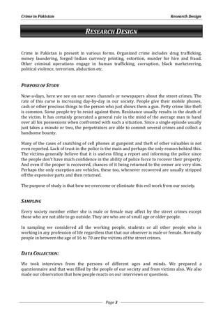 Crime in Pakistan Research Design 
RESEARCH DESIGN 
Crime in Pakistan is present in various forms. Organized crime includes drug trafficking, 
money laundering, forged Indian currency printing, extortion, murder for hire and fraud. 
Other criminal operations engage in human trafficking, corruption, black marketeering, 
political violence, terrorism, abduction etc. 
Page 3 
PURPOSE OF STUDY 
Now-a-days, here we see on our news channels or newspapers about the street crimes. The 
rate of this curse is increasing day-by-day in our society. People give their mobile phones, 
cash or other precious things to the person who just shows them a gun. Petty crime like theft 
is common. Some people try to resist against them. Resistance usually results in the death of 
the victim. It has certainly generated a general rule in the mind of the average man to hand 
over all his possessions when confronted with such a situation. Since a single episode usually 
just takes a minute or two, the perpetrators are able to commit several crimes and collect a 
handsome bounty. 
Many of the cases of snatching of cell phones at gunpoint and theft of other valuables is not 
even reported. Lack of trust in the police is the main and perhaps the only reason behind this. 
The victims generally believe that it is useless filing a report and informing the police since 
the people don’t have much confidence in the ability of police force to recover their property. 
And even if the proper is recovered, chances of it being returned to the owner are very slim. 
Perhaps the only exception are vehicles, these too, whenever recovered are usually stripped 
off the expensive parts and then returned. 
The purpose of study is that how we overcome or eliminate this evil work from our society. 
SAMPLING 
Every society member either she is male or female may affect by the street crimes except 
those who are not able to go outside. They are who are of small age or older people. 
In sampling we considered all the working people, students or all other people who is 
working in any profession of life regardless that that our observer is male or female. Normally 
people in between the age of 16 to 70 are the victims of the street crimes. 
DATA COLLECTION: 
We took interviews from the persons of different ages and minds. We prepared a 
questionnaire and that was filled by the people of our society and from victims also. We also 
made our observation that how people reacts on our interviews or questions. 
 