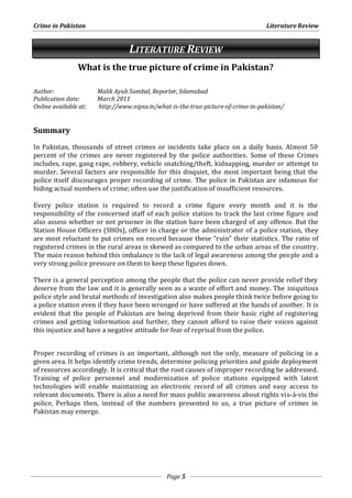 Crime in Pakistan Literature Review 
LITERATURE REVIEW 
What is the true picture of crime in Pakistan? 
Author: Malik Ayub Sumbal, Reporter, Islamabad 
Publication date: March 2011 
Online available at: http://www.nipsa.in/what-is-the-true-picture-of-crime-in-pakistan/ 
Page 5 
Summary 
In Pakistan, thousands of street crimes or incidents take place on a daily basis. Almost 50 
percent of the crimes are never registered by the police authorities. Some of these Crimes 
includes, rape, gang rape, robbery, vehicle snatching/theft, kidnapping, murder or attempt to 
murder. Several factors are responsible for this disquiet, the most important being that the 
police itself discourages proper recording of crime. The police in Pakistan are infamous for 
hiding actual numbers of crime; often use the justification of insufficient resources. 
Every police station is required to record a crime figure every month and it is the 
responsibility of the concerned staff of each police station to track the last crime figure and 
also assess whether or not prisoner in the station have been charged of any offence. But the 
Station House Officers (SHOs), officer in charge or the administrator of a police station, they 
are most reluctant to put crimes on record because these “ruin” their statistics. The ratio of 
registered crimes in the rural areas is skewed as compared to the urban areas of the country. 
The main reason behind this imbalance is the lack of legal awareness among the people and a 
very strong police pressure on them to keep these figures down. 
There is a general perception among the people that the police can never provide relief they 
deserve from the law and it is generally seen as a waste of effort and money. The iniquitous 
police style and brutal methods of investigation also makes people think twice before going to 
a police station even if they have been wronged or have suffered at the hands of another. It is 
evident that the people of Pakistan are being deprived from their basic right of registering 
crimes and getting information and further, they cannot afford to raise their voices against 
this injustice and have a negative attitude for fear of reprisal from the police. 
Proper recording of crimes is an important, although not the only, measure of policing in a 
given area. It helps identify crime trends, determine policing priorities and guide deployment 
of resources accordingly. It is critical that the root causes of improper recording be addressed. 
Training of police personnel and modernization of police stations equipped with latest 
technologies will enable maintaining an electronic record of all crimes and easy access to 
relevant documents. There is also a need for mass public awareness about rights vis-à-vis the 
police. Perhaps then, instead of the numbers presented to us, a true picture of crimes in 
Pakistan may emerge. 
 