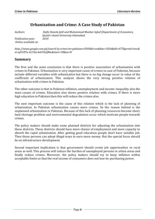 Crime in Pakistan Literature Review 
Urbanization and Crime: A Case Study of Pakistan 
Authors: Hafiz Hanzla Jalil and Muhammad Mazhar Iqbal (Department of Economics, 
Quaid-i-Azam University Islamabad. 
Page 6 
Publication year: 2010 
Online available at: 
http://www.google.com.pk/search?q=crime+in+pakistan+PDF&hl=en&biw=1024&bih=677&prmd=ivns& 
ei=qH1BTu-kLY6srAek7dzQBw&start=30&sa=N 
Summary 
The first and the main conclusion is that there is positive association of urbanization with 
crimes in Pakistan. Urbanization is very important cause of crimes in case of Pakistan, because 
include different variables with urbanization but there is no big change occur in value of the 
coefficient of urbanization. This analysis shows the very strong positive relation of 
urbanization with crimes in Pakistan. 
The other outcome is that in Pakistan inflation, unemployment and income inequality also the 
main causes of crimes. Education also shows positive relation with crimes. If there is more 
high education in Pakistan then this will reduce the crimes also. 
The next important outcome is the cause of this relation which is the lack of planning of 
urbanization. In Pakistan urbanization causes more crimes. So the reason behind is the 
unplanned urbanization in Pakistan. Because of this lack of planning resources become short, 
land shortage problem and environmental degradation occur which motivate people towards 
crimes. 
The policy makers should make some planned districts for adjusting the urbanization into 
those districts. These districts should have more chance of employment and more capacity to 
absorb the rapid urbanization. After getting good education people don’t have suitable job. 
Then those persons can adopt illegal ways to earn more money. But the special focus should 
be on infrastructure development. 
Second important implication is that government should create job opportunities in rural 
areas as well. This process will reduce the burden of unemployed persons in urban areas and 
finally reduce crimes. Moreover, the policy makers should try to keep inflation within 
acceptable limits so that the real income of consumers does not lose its purchasing power. 
 