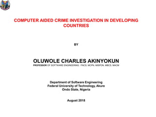 COMPUTER AIDED CRIME INVESTIGATION IN DEVELOPING
COUNTRIES
BY
OLUWOLE CHARLES AKINYOKUN
PROFESSOR OF SOFTWARE ENGINEERING; FNCS, MCPN, MISPON, MBCS, MACM
Department of Software Engineering
Federal University of Technology, Akure
Ondo State, Nigeria
August 2018
 
