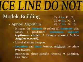 Models Building
• Apriori Algorithm
– It scans the dataset to collect all itemsets that
satisfy a predefined minimum support
(optimum choice  Denver 0.0012 & Los
Angeles 0.0018).
– List of all crime hotspots.
– Location and time features, without the crime
type feature.
– Restriction, three specific itemsets  Location,
Day, Time.
 