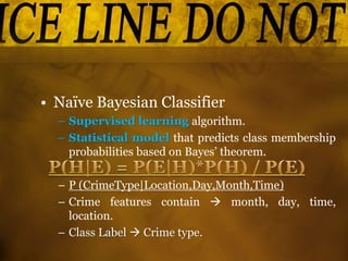 • Naïve Bayesian Classifier
– Supervised learning algorithm.
– Statistical model that predicts class membership
probabilities based on Bayes’ theorem.
– P (CrimeType|Location,Day,Month,Time)
– Crime features contain  month, day, time,
location.
– Class Label  Crime type.
 