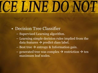• Decision Tree Classifier
– Supervised Learning algorithm.
– Learning simple decision rules implied from the
data features  predict class label.
– Best tree  entropy & Information gain.
– generated tree was complex  restriction  ten
maximum leaf nodes.
 