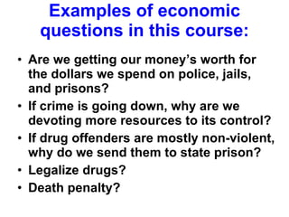 Examples of economic questions in this course: Are we getting our money’s worth for the dollars we spend on police, jails, and prisons? If crime is going down, why are we devoting more resources to its control? If drug offenders are mostly non-violent, why do we send them to state prison? Legalize drugs? Death penalty?  
