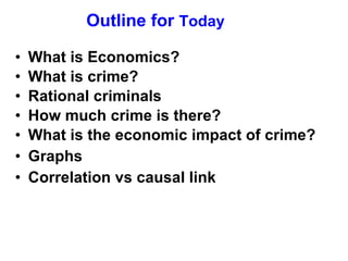 Outline for  Today What is Economics? What is crime? Rational criminals How much crime is there?  What is the economic impact of crime? Graphs Correlation vs causal link 