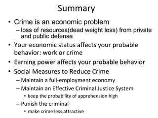 Summary Crime is an economic problem loss of resources(dead weight loss) from private and public defense Your economic status affects your probable behavior: work or crime Earning power affects your probable behavior Social Measures to Reduce Crime Maintain a full-employment economy Maintain an Effective Criminal Justice System keep the probability of apprehension high Punish the criminal make crime less attractive 