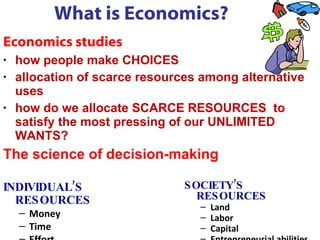 What is Economics? Economics studies  how people make CHOICES allocation of scarce resources among alternative uses  how do we allocate SCARCE RESOURCES  to satisfy the most pressing of our UNLIMITED WANTS?  The science of decision-making  INDIVIDUAL’S  RESOURCES Money Time Effort SOCIETY’S  RESOURCES Land Labor Capital Entrepreneurial abilities 