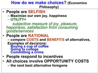 How do we make choices?  (Economics Philosophy) People are  SELFISH Maximize our own joy, happiness UTILITY= subjective measure of joy, pleasure,  happiness, satisfaction from consuming  goods/services People are   RATIONAL compare  COSTS  and  BENEFITS  of alternatives, Examples of decisions: Buying a cup of coffee Going to college Committing a crime People respond to incentives All choices involve OPPORTUNITY COSTS the next best alternative foregone  