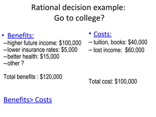 Rational decision example:  Go to college? Benefits: higher future income: $100,000 lower insurance rates: $5,000 better health: $15,000 other ? Total benefits : $120,000 Benefits> Costs Costs: tuition, books: $40,000 lost income:  $60,000 Total cost: $100,000  