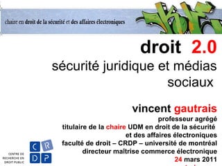 droit 2.0
sécurité juridique et médias
sociaux
vincent gautrais
professeur agrégé
titulaire de la chaire UDM en droit de la sécurité
et des affaires électroniques
faculté de droit – CRDP – université de montréal
directeur maîtrise commerce électronique
24 mars 2011
 