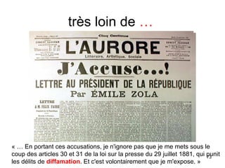 très loin de …
73
« … En portant ces accusations, je n'ignore pas que je me mets sous le
coup des articles 30 et 31 de la loi sur la presse du 29 juillet 1881, qui punit
les délits de diffamation. Et c'est volontairement que je m'expose. »
 