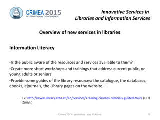 Innovative Services in
Libraries and Information Services
Overview of new services in libraries
Information Literacy
-Is the public aware of the resources and services available to them?
-Create more short workshops and trainings that address current public, or
young adults or seniors
-Provide some guides of the library resources: the catalogue, the databases,
ebooks, ejournals, the Library pages on the website…
- Ex: http://www.library.ethz.ch/en/Services/Training-courses-tutorials-guided-tours (ETH
Zürich)
Crimea 2015 - Workshop - cop JP Accart 10
 