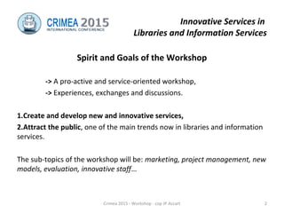 Innovative Services in
Libraries and Information Services
Spirit and Goals of the Workshop
-> A pro-active and service-oriented workshop,
-> Experiences, exchanges and discussions.
1.Create and develop new and innovative services,
2.Attract the public, one of the main trends now in libraries and information
services.
The sub-topics of the workshop will be: marketing, project management, new
models, evaluation, innovative staff…
Crimea 2015 - Workshop - cop JP Accart 2
 