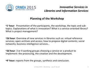 Innovative Services in
Libraries and Information Services
Planning of the Workshop
•1st
hour: Presentation of the participants, the workshop, the topic and sub-
topics. Explanations of what is innovation? What is a service-oriented library?
What is project management?
•2d hour: Overview of new services in libraries such as: virtual reference
services; open archives and access; how to propose digital contents; social
networks; business intelligence services…
•3d hour: 3 or 4 working groups choosing a service or a product to
implement: the processing, the creation and the development.
•4th
hour: reports from the groups, synthesis and conclusion.
Crimea 2015 - Workshop - cop JP Accart 3
 