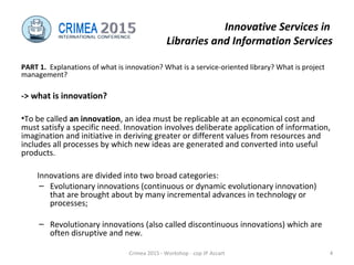 Innovative Services in
Libraries and Information Services
PART 1. Explanations of what is innovation? What is a service-oriented library? What is project
management?
-> what is innovation?
•To be called an innovation, an idea must be replicable at an economical cost and
must satisfy a specific need. Innovation involves deliberate application of information,
imagination and initiative in deriving greater or different values from resources and
includes all processes by which new ideas are generated and converted into useful
products.
Innovations are divided into two broad categories:
– Evolutionary innovations (continuous or dynamic evolutionary innovation)
that are brought about by many incremental advances in technology or
processes;
– Revolutionary innovations (also called discontinuous innovations) which are
often disruptive and new.
Crimea 2015 - Workshop - cop JP Accart 4
 