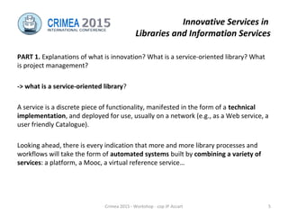 Innovative Services in
Libraries and Information Services
PART 1. Explanations of what is innovation? What is a service-oriented library? What
is project management?
-> what is a service-oriented library?
A service is a discrete piece of functionality, manifested in the form of a technical
implementation, and deployed for use, usually on a network (e.g., as a Web service, a
user friendly Catalogue).
Looking ahead, there is every indication that more and more library processes and
workflows will take the form of automated systems built by combining a variety of
services: a platform, a Mooc, a virtual reference service…
Crimea 2015 - Workshop - cop JP Accart 5
 