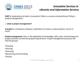 Innovative Services in
Libraries and Information Services
PART 1. Explanations of what is innovation? What is a service-oriented library? What is
project management?
-> what is project management?
A project is a temporary endeavor undertaken to create a unique product, service or
result.
Project management, then, is the application of knowledge, skills, tools, and techniques to
project activities to meet the project requirements. Project management processes fall
into five groups:
•Initiating
•Planning
•Executing
•Monitoring and Controlling
•Closing
Crimea 2015 - Workshop - cop JP Accart 6
 