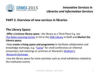 Innovative Services in
Libraries and Information Services
PART 2. Overview of new services in libraries
The Library Space:
-Offer a (re)new library space : the library as a Third Place E.g. see
The Rolex Learning Center in CH or the DOK Library in Delft and Market the
Library space;
-Help create a living space and programme to facilitate collaboration and
knowledge exchange, e.g. “Camp” for small conferences or informal
encounters and meetings or seminars or Warwick’s Wolfson’s
Research Exchange.
-Use the library space for more activities such as small exhibitions related to
the Institution events
Crimea 2015 - Workshop - cop JP Accart 7
 