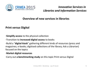 Innovative Services in
Libraries and Information Services
Overview of new services in libraries
Print versus Digital
-Simplify access to the physical collection
-Transition to increased digital access to books
-Build a “digital kiosk” gathering different kinds of resources (press and
magazines; e-books; digitised collections of the library; Ask a Librarian)
focused on the topics
-Market digital resources
-Carry out a benchmarking study on this topic Print versus Digital
Crimea 2015 - Workshop - cop JP Accart 8
 