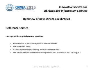 Innovative Services in
Libraries and Information Services
Overview of new services in libraries
Reference service
-Analyse Library Reference services:
- How relevant is it to have a physical reference desk?
- Ask users their views
- Is there a possibility to develop a virtual reference desk?
- The virtual reference desk could be implement on a platform or on a catalogue ?
Crimea 2015 - Workshop - cop JP Accart 9
 