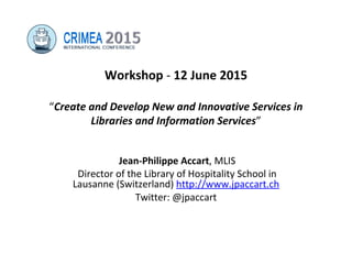 Workshop - 12 June 2015
“Create and Develop New and Innovative Services in
Libraries and Information Services”
Jean-Philippe Accart, MLIS
Director of the Library of Hospitality School in
Lausanne (Switzerland) http://www.jpaccart.ch
Twitter: @jpaccart
 