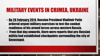 MILITARY EVENTS IN CRIMEA, UKRAINE
• On 26 February 2014, Russian President Vladimir Putin
ordered urgent military exercises to test the combat
readiness of his armed forces across western Russia.
• From that day onwards, there were reports that pro-Russian
militia had established checkpoints surrounding the city of
Sevastopol.
 