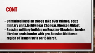 CONT
• Unmarked Russian troops take over Crimea, seize
military units,fortify near Chongar, Kherson Oblast.
• Russian military buildup on Russian-Ukrainian border
• Ukraine seals border with pro-Russian Moldovan
region of Transnistria on 15 March.
 