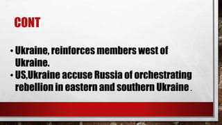 CONT
• Ukraine, reinforces members west of
Ukraine.
• US,Ukraine accuse Russia of orchestrating
rebellion in eastern and southern Ukraine .
 