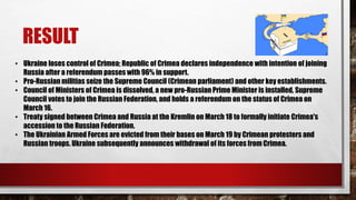 RESULT
• Ukraine loses control of Crimea; Republic of Crimea declares independence with intention of joining
Russia after a referendum passes with 96% in support.
• Pro-Russian militias seize the Supreme Council (Crimean parliament) and other key establishments.
• Council of Ministers of Crimea is dissolved, a new pro-Russian Prime Minister is installed, Supreme
Council votes to join the Russian Federation, and holds a referendum on the status of Crimea on
March 16.
• Treaty signed between Crimea and Russia at the Kremlin on March 18 to formally initiate Crimea's
accession to the Russian Federation.
• The Ukrainian Armed Forces are evicted from their bases on March 19 by Crimean protesters and
Russian troops. Ukraine subsequently announces withdrawal of its forces from Crimea.
 
