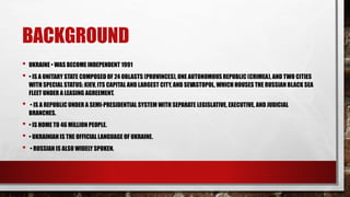 BACKGROUND
• UKRAINE • WAS BECOME INDEPENDENT 1991
• • IS A UNITARY STATE COMPOSED OF 24 OBLASTS (PROVINCES), ONE AUTONOMOUS REPUBLIC (CRIMEA), AND TWO CITIES
WITH SPECIAL STATUS: KIEV, ITS CAPITAL AND LARGEST CITY, AND SEVASTOPOL, WHICH HOUSES THE RUSSIAN BLACK SEA
FLEET UNDER A LEASING AGREEMENT.
• • IS A REPUBLIC UNDER A SEMI-PRESIDENTIAL SYSTEM WITH SEPARATE LEGISLATIVE, EXECUTIVE, AND JUDICIAL
BRANCHES.
• • IS HOME TO 46 MILLION PEOPLE.
• • UKRAINIAN IS THE OFFICIAL LANGUAGE OF UKRAINE.
• • RUSSIAN IS ALSO WIDELY SPOKEN.
 