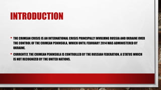 INTRODUCTION
• THE CRIMEAN CRISIS IS AN INTERNATIONAL CRISIS PRINCIPALLY INVOLVING RUSSIA AND UKRAINE OVER
THE CONTROL OF THE CRIMEAN PENINSULA, WHICH UNTIL FEBRUARY 2014WAS ADMINISTERED BY
UKRAINE.
• CURRENTLY, THE CRIMEAN PENINSULA IS CONTROLLED BY THE RUSSIAN FEDERATION, A STATUS WHICH
IS NOT RECOGNIZED BY THE UNITED NATIONS.
 