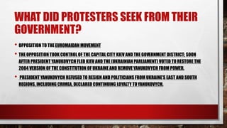 WHAT DID PROTESTERS SEEK FROM THEIR
GOVERNMENT?
• OPPOSITION TO THE EUROMAIDAN MOVEMENT
• THE OPPOSITION TOOK CONTROL OF THE CAPITAL CITY KIEV AND THE GOVERNMENT DISTRICT; SOON
AFTER PRESIDENT YANUKOVYCH FLED KIEV AND THE (UKRAINIAN PARLIAMENT) VOTED TO RESTORE THE
2004 VERSION OF THE CONSTITUTION OF UKRAINE AND REMOVEYANUKOVYCH FROM POWER.
• PRESIDENT YANUKOVYCH REFUSED TO RESIGN AND POLITICIANS FROM UKRAINE'S EAST AND SOUTH
REGIONS, INCLUDING CRIMEA, DECLARED CONTINUING LOYALTY TOYANUKOVYCH.
 