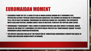 EUROMAIDAN MOMENT
• CLOCKWISE FROM TOP LEFT: A LARGE EU FLAG IS WAVED ACROSS MAIDAN ON 27 NOVEMBER 2013,
OPPOSITION ACTIVIST POPULAR SINGER RUSLANA ADDRESSES THE CROWDS ON MAIDAN ON 29 NOVEMBER
2013, PRO EU RALLY ON MAIDAN, EUROMAIDAN ON EUROPEAN SQUARE ON 1 DECEMBER, TREE DECORATED
WITH FLAGS AND POSTERS, CROWDS DIRECT HOSE AT MILITSIYA, PLINTH OF THE TOPPLED LENIN STATUE .
• EUROMAIDAN ("EUROSQUARE") WAS A WAVE OF DEMONSTRATIONS AND CIVIL UNREST IN UKRAINE, WHICH
BEGAN ON THE NIGHT OF 21 NOVEMBER 2013 WITH PUBLIC PROTESTS IN ("INDEPENDENCE SQUARE" IN KIEV)
DEMANDING CLOSER EUROPEAN INTEGRATION.
• THE PROTEST HAD BEEN FUELLED BY THE PERCEPTION OF WIDESPREAD GOVERNMENT CORRUPTION ABUSE OF
POWER AND VIOLATION HUMAN RIGHTS IN UKRAINE.
 