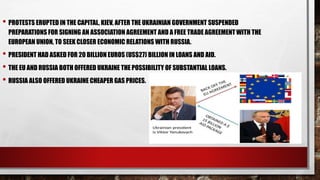 • PROTESTS ERUPTED IN THE CAPITAL, KIEV, AFTER THE UKRAINIAN GOVERNMENT SUSPENDED
PREPARATIONS FOR SIGNING AN ASSOCIATION AGREEMENT AND A FREE TRADE AGREEMENT WITH THE
EUROPEAN UNION, TO SEEK CLOSER ECONOMIC RELATIONS WITH RUSSIA.
• PRESIDENT HAD ASKED FOR 20 BILLION EUROS (US$27) BILLION IN LOANS AND AID.
• THE EU AND RUSSIA BOTH OFFERED UKRAINE THE POSSIBILITY OF SUBSTANTIAL LOANS.
• RUSSIA ALSO OFFERED UKRAINE CHEAPER GAS PRICES.
 