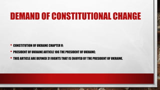 DEMAND OF CONSTITUTIONAL CHANGE
• CONSTITUTION OF UKRAINE CHAPTER V:
• PRESIDENT OF UKRAINE ARTICLE 106 THE PRESIDENT OF UKRAINE:
• THIS ARTICLE ARE DEFINED 31 RIGHTS THAT IS ENJOYED BY THE PRESIDENT OF UKRAINE.
 