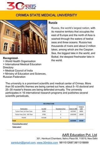 CRIMEA STATE MEDICAL UNIVERSITY
Russia, the world’s largest nation, with
its massive territory that occupies the
east of Europe and the north of Asia is
washed through the waters of twelve
seas and three oceans. Russia has
thousands of rivers and about 2 million
lakes, among which are the Caspian
Sea, the biggest lake in the world, and
Baikal, the deepest freshwater lake in
the world.
AAR Education Pvt. Ltd
301, Hemkunt Chambers, Nehru Place 89, 110019, New Delhi
aareduin@gmail.com, www.30mbbs.com 9811512687,9811318899
Russia
FEE STRUCTURE
Particulars In USD Duration (Yrs) Total in INR
Total in
USD
Tution Fees 1st Year Fees 6500 1 422500 8000
Tution Fees 2nd - 6th Year 3700 5 1202500 18500
Hostel include 5
Total 1625000 26500
Processing fees extra*
Ticket extra*
Recognized-
> World Health Organisation
> International Medical Education
Directory
> Medical Council of India
> Ministry of Education and Sciences,
Russian Federation
The university is a prominent scientific and medical center of Crimea. More
than 50 scientific themes are being carried out here, about 5–10 doctoral and
25–30 master's theses are being defended annually. The university
participates in 16 international research programs and publishes several
scientific periodicals.
 