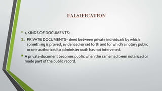• 4 KINDS OF DOCUMENTS:
1. PRIVATE DOCUMENTS– deed between private individuals by which
something is proved, evidenced or set forth and for which a notary public
or one authorized to administer oath has not intervened.
 A private document becomes public when the same had been notarized or
made part of the public record.
 