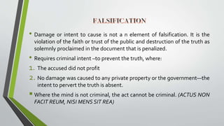 • Damage or intent to cause is not a n element of falsification. It is the
violation of the faith or trust of the public and destruction of the truth as
solemnly proclaimed in the document that is penalized.
• Requires criminal intent –to prevent the truth, where:
1. The accused did not profit
2. No damage was caused to any private property or the government—the
intent to pervert the truth is absent.
 Where the mind is not criminal, the act cannot be criminal. (ACTUS NON
FACIT REUM, NISI MENS SIT REA)
 