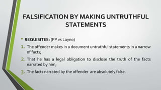 • REQUISITES: (PP vs Layno)
1. The offender makes in a document untruthful statements in a narrow
of facts;
2. That he has a legal obligation to disclose the truth of the facts
narrated by him;
3. The facts narrated by the offender are absolutely false.
 