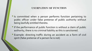 • Is committed when a person performs function pertaining to
public officer under false pretense of public authority without
being lawfully entitled thereto.
• If the performance of public function is without a claim of public
authority, there is no criminal liability as this is sanctioned.
• Example: directing traffic during an accident as a form of civil
spirit (false pretense of a person he is not)
 