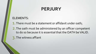 ELEMENTS:
1.There must be a statement or affidavit under oath;
2.The oath must be administered by an officer competent
to do so because it is essential that the OATH beVALID.
3.The witness affiant
 